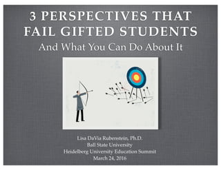 3 PERSPECTIVES THAT
FAIL GIFTED STUDENTS
And What You Can Do About It
Lisa DaVia Rubenstein, Ph.D.
Ball State University
Heidelberg University Education Summit
March 24, 2016
 