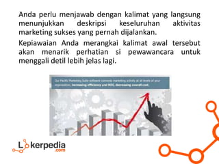 Anda perlu menjawab dengan kalimat yang langsung
menunjukkan deskripsi keseluruhan aktivitas
marketing sukses yang pernah dijalankan.
Kepiawaian Anda merangkai kalimat awal tersebut
akan menarik perhatian si pewawancara untuk
menggali detil lebih jelas lagi.
 