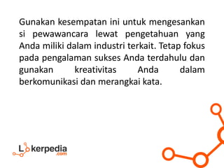 Gunakan kesempatan ini untuk mengesankan
si pewawancara lewat pengetahuan yang
Anda miliki dalam industri terkait. Tetap fokus
pada pengalaman sukses Anda terdahulu dan
gunakan kreativitas Anda dalam
berkomunikasi dan merangkai kata.
 