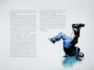 dos entrevistados concordam de alguma for-
ma com a violência contra a mulher, no caso
de traição.
O estudo vai além e aborda a questão do
preconceito em relação à orientação sexual.
Cerca de 30% dos entrevistados se incomo-
dariam em ter um amigo ou professor gay.
Quando a orientação sexual está ligada a
um parente próximo, a intolerância se agra-
va: quase 50% dos jovens se incomodariam
caso descobrissem que o irmão é gay ou a
irmã, lésbica. No entanto, pouco mais de
50% dos jovens são a favor da adoção de
crianças por casais homossexuais.
Com abrangência nacional, a pesquisa
Atitude e Tolerância: o que os jovens pensam
sobre sexualidade entrevistou 1.208 pesso-
as, em 15 estados e no Distrito Federal. Os
critérios de coleta de dados são semelhantes
aos adotados pelo Instituto Brasileiro de Ge-
ografia e Estatística (IBGE). Realizada pelo
Instituto Social CAIXA SEGUROS, o trabalho
foi concebido e analisado pela John Snow
Brasil Consultoria. As informações foram co-
letadas pela Opinião Consultoria. Aprovado
no Comitê de Ética da Faculdade de Medi-
cina da Universidade de Brasília, o estudo
teve ainda acompanhamento da Organiza-
ção Pan-Americana de Saúde (OPAS) e do
Departamento de DST/aids e Hepatites Vi-
rais do Ministério da Saúde.
O Instituto Social CAIXA SEGUROS espe-
ra que os resultados apresentados possam
ajudar os governos e movimentos sociais a
traçarem políticas públicas capazes de inse-
rir nas escolas e em outros espaços frequen-
tados pelos jovens os temas aqui abordados,
de forma a contribuir para uma educação
sexual com mais qualidade, tolerância e
igualdade.
Boa leitura!
 