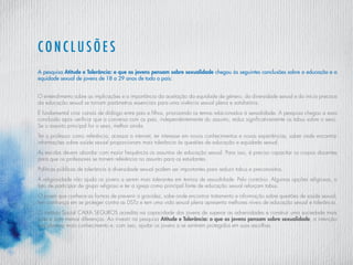 Conclusões
A pesquisa Atitude e Tolerância: o que os jovens pensam sobre sexualidade chegou às seguintes conclusões sobre a educação e a
equidade sexual de jovens de 18 a 29 anos de todo o país:
O entendimento sobre as implicações e a importância da aceitação da equidade de gênero, da diversidade sexual e do início precoce
da educação sexual se tornam parâmetros essenciais para uma vivência sexual plena e satisfatória.
É fundamental criar canais de diálogo entre pais e filhos, priorizando os temas relacionados à sexualidade. A pesquisa chegou a essa
conclusão após verificar que a conversa com os pais, independentemente do assunto, reduz significativamente os tabus sobre o sexo.
Se o assunto principal for o sexo, melhor ainda.
Ter o professor como referência, acessar a internet, ter interesse em novos conhecimentos e novas experiências, saber onde encontrar
informações sobre saúde sexual proporcionam mais tolerância às questões de educação e equidade sexual.
As escolas devem abordar com maior frequência os assuntos de educação sexual. Para isso, é preciso capacitar os corpos docentes
para que os professores se tornem referência no assunto para os estudantes.
Políticas públicas de tolerância à diversidade sexual podem ser importantes para reduzir tabus e preconceitos.
A religiosidade não ajuda os jovens a serem mais tolerantes em termos de sexualidade. Pelo contrário. Algumas opções religiosas, o
fato de participar de grupo religioso e ter a igreja como principal fonte de educação sexual reforçam tabus.
O jovem que conhece as formas de prevenir a gravidez, sabe onde encontrar tratamento e informação sobre questões de saúde sexual,
tem confiança em se proteger contra as DSTz e tem uma vida sexual plena apresenta melhores níveis de educação sexual e tolerância.
O instituto Social CAIXA SEGUROS acredita na capacidade dos jovens de superar as adversidades e construir uma sociedade mais
justa e com menos diferenças. Ao investir na pesquisa Atitude e Tolerância: o que os jovens pensam sobre sexualidade, a intenção
era oferecer mais conhecimento e, com isso, ajudar os jovens a se sentirem protegidos em suas escolhas.
 