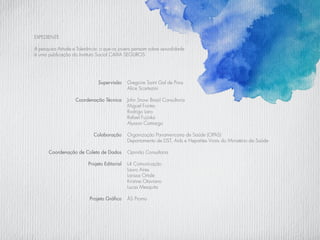 Gregoire Saint Gal de Pons
Alice Scartezini
John Snow Brasil Consultoria
Miguel Fontes
Rodrigo Laro
Rafael Fujioka
Alysson Camargo
Organização Panamericana de Saúde (OPAS)
Departamento de DST, Aids e Hepatites Virais do Ministério da Saúde
Opinião Consultoria
L4 Comunicação
Lauro Aires
Larissa Ortale
Kristine Otaviano
Lucas Mesquita
ÁS Promo
EXPEDIENTE
A pesquisa Atitude e Tolerância: o que os jovens pensam sobre sexualidade
é uma publicação do Instituto Social CAIXA SEGUROS
Supervisão
Coordenação Técnica
Colaboração
Coordenação de Coleta de Dados
Projeto Editorial
Projeto Gráfico
 