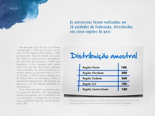 Capitulo 1
As entrevistas foram realizadas em
16 unidades da Federação, distribuídas
nas cinco regiões do país:
*Rondônia, Amazonas, Pará, Maranhão, Ceará, Rio Grande do Norte, Pernambuco, Bahia, Minas Gerais,
Rio de Janeiro, São Paulo, Paraná, Rio Grande do Sul, Mato Grosso, Goiás e Distrito Federal
Região Norte	 180
Região Nordeste	 300
Região Sudeste	 360
Região Sul	 180
Região Centro-Oeste	 180
Eles têm entre 18 e 29 anos. As mulheres
correspondem a 55% da amostra e os ho-
mens, a 45%. Apenas 30% estudam, e 56%
já reprovaram. Mais da metade dos jovens
são católicos e quase um terço, evangélicos.
De cada dez, seis acessam a internet com
frequência, e cinco navegam pelo menos
duas horas por dia. Eles querem aprender
novos conteúdos, ter novas experiências. A
maioria perdeu a virgindade entre os 14 e
os 18 anos, e 90% já tiveram relação sexu-
al. Quase todos os entrevistados (95%) se
declararam heterossexuais, 3% disseram ser
bissexuais e os 2% restantes afirmaram ser
homossexuais.
Para traçar esse perfil, a pesquisa ouviu
os jovens em domicílio. Eles responderam
sozinhos às questões, sem a interferência de
um entrevistador. A margem de erro da pes-
quisa, ponderada regional e nacionalmente,
é de 2,8%.
 