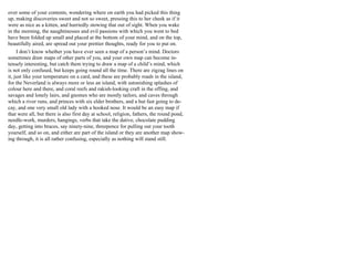 over some of your contents, wondering where on earth you had picked this thing
up, making discoveries sweet and not so sweet, pressing this to her cheek as if it
were as nice as a kitten, and hurriedly stowing that out of sight. When you wake
in the morning, the naughtinesses and evil passions with which you went to bed
have been folded up small and placed at the bottom of your mind, and on the top,
beautifully aired, are spread out your prettier thoughts, ready for you to put on.
I don’t know whether you have ever seen a map of a person’s mind. Doctors
sometimes draw maps of other parts of you, and your own map can become in-
tensely interesting, but catch them trying to draw a map of a child’s mind, which
is not only confused, but keeps going round all the time. There are zigzag lines on
it, just like your temperature on a card, and these are probably roads in the island,
for the Neverland is always more or less an island, with astonishing splashes of
colour here and there, and coral reefs and rakish-looking craft in the offing, and
savages and lonely lairs, and gnomes who are mostly tailors, and caves through
which a river runs, and princes with six elder brothers, and a hut fast going to de-
cay, and one very small old lady with a hooked nose. It would be an easy map if
that were all, but there is also first day at school, religion, fathers, the round pond,
needle-work, murders, hangings, verbs that take the dative, chocolate pudding
day, getting into braces, say ninety-nine, threepence for pulling out your tooth
yourself, and so on, and either are part of the island or they are another map show-
ing through, it is all rather confusing, especially as nothing will stand still.
 