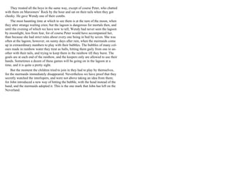 They treated all the boys in the same way, except of course Peter, who chatted
with them on Marooners’ Rock by the hour and sat on their tails when they got
cheeky. He gave Wendy one of their combs.
The most haunting time at which to see them is at the turn of the moon, when
they utter strange wailing cries; but the lagoon is dangerous for mortals then, and
until the evening of which we have now to tell, Wendy had never seen the lagoon
by moonlight, less from fear, for of course Peter would have accompanied her,
than because she had strict rules about every one being in bed by seven. She was
often at the lagoon, however, on sunny days after rain, when the mermaids come
up in extraordinary numbers to play with their bubbles. The bubbles of many col-
ours made in rainbow water they treat as balls, hitting them gaily from one to an-
other with their tails, and trying to keep them in the rainbow till they burst. The
goals are at each end of the rainbow, and the keepers only are allowed to use their
hands. Sometimes a dozen of these games will be going on in the lagoon at a
time, and it is quite a pretty sight.
But the moment the children tried to join in they had to play by themselves,
for the mermaids immediately disappeared. Nevertheless we have proof that they
secretly watched the interlopers, and were not above taking an idea from them;
for John introduced a new way of hitting the bubble, with the head instead of the
hand, and the mermaids adopted it. This is the one mark that John has left on the
Neverland.
 