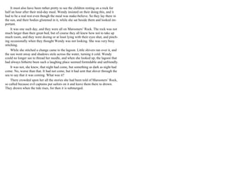 It must also have been rather pretty to see the children resting on a rock for
half an hour after their mid-day meal. Wendy insisted on their doing this, and it
had to be a real rest even though the meal was make-believe. So they lay there in
the sun, and their bodies glistened in it, while she sat beside them and looked im-
portant.
It was one such day, and they were all on Marooners’ Rock. The rock was not
much larger than their great bed, but of course they all knew how not to take up
much room, and they were dozing or at least lying with their eyes shut, and pinch-
ing occasionally when they thought Wendy was not looking. She was very busy
stitching.
While she stitched a change came to the lagoon. Little shivers ran over it, and
the sun went away and shadows stole across the water, turning it cold. Wendy
could no longer see to thread her needle, and when she looked up, the lagoon that
had always hitherto been such a laughing place seemed formidable and unfriendly.
It was not, she knew, that night had come, but something as dark as night had
come. No, worse than that. It had not come, but it had sent that shiver through the
sea to say that it was coming. What was it?
There crowded upon her all the stories she had been told of Marooners’ Rock,
so called because evil captains put sailors on it and leave them there to drown.
They drown when the tide rises, for then it is submerged.
 