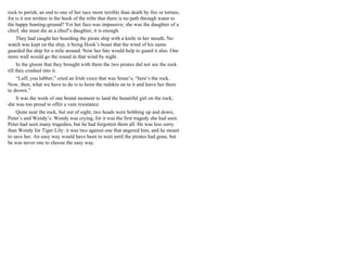 rock to perish, an end to one of her race more terrible than death by fire or torture,
for is it not written in the book of the tribe that there is no path through water to
the happy hunting-ground? Yet her face was impassive; she was the daughter of a
chief, she must die as a chief’s daughter, it is enough.
They had caught her boarding the pirate ship with a knife in her mouth. No
watch was kept on the ship, it being Hook’s boast that the wind of his name
guarded the ship for a mile around. Now her fate would help to guard it also. One
more wall would go the round in that wind by night.
In the gloom that they brought with them the two pirates did not see the rock
till they crashed into it.
“Luff, you lubber,” cried an Irish voice that was Smee’s; “here’s the rock.
Now, then, what we have to do is to hoist the redskin on to it and leave her there
to drown.”
It was the work of one brutal moment to land the beautiful girl on the rock;
she was too proud to offer a vain resistance.
Quite near the rock, but out of sight, two heads were bobbing up and down,
Peter’s and Wendy’s. Wendy was crying, for it was the first tragedy she had seen.
Peter had seen many tragedies, but he had forgotten them all. He was less sorry
than Wendy for Tiger Lily: it was two against one that angered him, and he meant
to save her. An easy way would have been to wait until the pirates had gone, but
he was never one to choose the easy way.
 