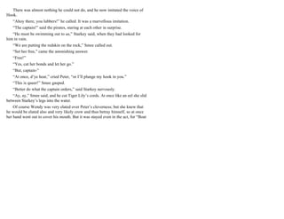 There was almost nothing he could not do, and he now imitated the voice of
Hook.
“Ahoy there, you lubbers!” he called. It was a marvellous imitation.
“The captain!” said the pirates, staring at each other in surprise.
“He must be swimming out to us,” Starkey said, when they had looked for
him in vain.
“We are putting the redskin on the rock,” Smee called out.
“Set her free,” came the astonishing answer.
“Free!”
“Yes, cut her bonds and let her go.”
“But, captain-”
“At once, d’ye hear,” cried Peter, “or I’ll plunge my hook in you.”
“This is queer!” Smee gasped.
“Better do what the captain orders,” said Starkey nervously.
“Ay, ay,” Smee said, and he cut Tiger Lily’s cords. At once like an eel she slid
between Starkey’s legs into the water.
Of course Wendy was very elated over Peter’s cleverness; but she knew that
he would be elated also and very likely crow and thus betray himself, so at once
her hand went out to cover his mouth. But it was stayed even in the act, for “Boat
 