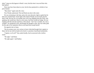 ahoy!” rang over the lagoon in Hook’s voice, but this time it was not Peter who
had spoken.
Peter may have been about to crow, but his face puckered in a whistle of sur-
prise instead.
“Boat ahoy!” again came the voice.
Now Wendy understood. The real Hook was also in the water.
He was swimming to the boat, and as his men showed a light to guide him he
had soon reached them. In the light of the lantern Wendy saw his hook grip the
boat’s side; she saw his evil swarthy face as he rose dripping from the water, and,
quaking, she would have liked to swim away, but Peter would not budge. He was
tingling with life and also top-heavy with conceit. “Am I not a wonder, oh, I am a
wonder!” he whispered to her, and though she thought so also, she was really glad
for the sake of his reputation that no one heard him except herself.
He signed to her to listen.
The two pirates were very curious to know what had brought their captain to
them, but he sat with his head on his hook in a position of profound melancholy.
“Captain, is all well?” they asked timidly, but he answered with a hollow
moan.
“He sighs,” said Smee.
“He sighs again,” said Starkey.
 