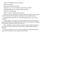 “And yet a third time he sighs,” said Smee.
“What’s up, captain?”
Then at last he spoke passionately.
“The game’s up,” he cried, “those boys have found a mother.”
Affrighted though she was, Wendy swelled with pride.
“O evil day!” cried Starkey.
“What’s a mother?” asked the ignorant Smee.
Wendy was so shocked that she exclaimed, “He doesn’t know!” and always af-
ter this she felt that if you could have a pet pirate Smee would be her one.
Peter pulled her beneath the water, for Hook had started up, crying, “What
was that?”
“I heard nothing,” said Starkey, raising the lantern over the waters, and as the
pirates looked they saw a strange sight. It was the nest I have told you of, floating
on the lagoon, and the Never bird was sitting on it.
“See,” said Hook in answer to Smee’s question, “that is a mother. What a les-
son! The nest must have fallen into the water, but would the mother desert her
eggs? No.”
There was a break in his voice, as if for a moment he recalled innocent days
when- but he brushed away this weakness with his hook.
 