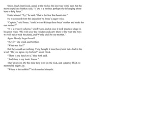 Smee, much impressed, gazed at the bird as the nest was borne past, but the
more suspicious Starkey said, “If she is a mother, perhaps she is hanging about
here to help Peter.”
Hook winced. “Ay,” he said, “that is the fear that haunts me.”
He was roused from this dejection by Smee’s eager voice.
“Captain,” said Smee, “could we not kidnap these boys’ mother and make her
our mother?”
“It is a princely scheme,” cried Hook, and at once it took practical shape in
his great brain. “We will seize the children and carry them to the boat: the boys
we will make walk the plank, and Wendy shall be our mother.”
Again Wendy forgot herself.
“Never!” she cried, and bobbed.
“What was that?”
But they could see nothing. They thought it must have been but a leaf in the
wind. “Do you agree, my bullies?” asked Hook.
“There is my hand on it,” they both said.
“And there is my hook. Swear.”
They all swore. By this time they were on the rock, and suddenly Hook re-
membered Tiger Lily.
“Where is the redskin?” he demanded abruptly.
 