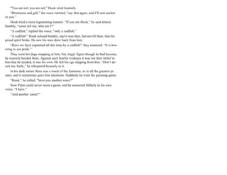 “You are not; you are not,” Hook cried hoarsely.
“Brimstone and gall,” the voice retorted, “say that again, and I’ll cast anchor
in you.”
Hook tried a more ingratiating manner. “If you are Hook,” he said almost
humbly, “come tell me, who am I?”
“A codfish,” replied the voice, “only a codfish.”
“A codfish!” Hook echoed blankly, and it was then, but not till then, that his
proud spirit broke. He saw his men draw back from him.
“Have we been captained all this time by a codfish!” they muttered. “It is low-
ering to our pride.”
They were his dogs snapping at him, but, tragic figure though he had become,
he scarcely heeded them. Against such fearful evidence it was not their belief in
him that he needed, it was his own. He felt his ego slipping from him. “Don’t de-
sert me, bully,” he whispered hoarsely to it.
In his dark nature there was a touch of the feminine, as in all the greatest pi-
rates, and it sometimes gave him intuitions. Suddenly he tried the guessing game.
“Hook,” he called, “have you another voice?”
Now Peter could never resist a game, and he answered blithely in his own
voice, “I have.”
“And another name?”
 