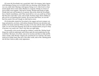 Of course the Neverlands vary a good deal. John’s for instance, had a lagoon
with flamingoes flying over it at which John was shooting, while Michael, who
was very small, had a flamingo with lagoons flying over it. John lived in a boat
turned upside down on the sands, Michael in a wigwam, Wendy in a house of
leaves deftly sewn together. John had no friends, Michael had friends at night,
Wendy had a pet wolf forsaken by its parents. But on the whole the Neverlands
have a family resemblance, and if they stood still in a row you could say of them
that they have each other’s nose, and so forth. On these magic shores children at
play are for ever beaching their coracles. We too have been there; we can still
hear the sound of the surf, though we shall land no more.
Of all delectable islands the Neverland is the suggest and most compact, not
large and sprawly, you know, with tedious distances between one adventure and
another, but nicely crammed. When you play at it by day with the chairs and table-
cloth, it is not in the least alarming, but in the two minutes before you go to sleep
it becomes very nearly real. That is why there are night-lights.
Occasionally in her travels through her children’s minds Mrs. Darling found
things she could not understand, and of these quite the most perplexing was the
word Peter. She knew of no Peter, and yet he was here and there in John and Mi-
chael’s minds, while Wendy’s began to be scrawled all over with him. The name
stood out in bolder letters than any of the other words, and as Mrs. Darling gazed
she felt that it had an oddly cocky appearance.
 