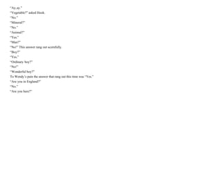 “Ay,ay.”
“Vegetable?” asked Hook.
“No.”
“Mineral?”
“No.”
“Animal?”
“Yes.”
“Man?”
“No!” This answer rang out scornfully.
“Boy?”
“Yes.”
“Ordinary boy?”
“No!”
“Wonderful boy?”
To Wendy’s pain the answer that rang out this time was “Yes.”
“Are you in England?”
“No.”
“Are you here?”
 