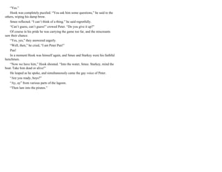 “Yes.”
Hook was completely puzzled. “You ask him some questions,” he said to the
others, wiping his damp brow.
Smee reflected. “I can’t think of a thing.” he said regretfully.
“Can’t guess, can’t guess!” crowed Peter. “Do you give it up?”
Of course in his pride he was carrying the game too far, and the miscreants
saw their chance.
“Yes, yes,” they answered eagerly.
“Well, then,” he cried, “I am Peter Pan!”
Pan!
In a moment Hook was himself again, and Smee and Starkey were his faithful
henchmen.
“Now we have him,” Hook shouted. “Into the water, Smee. Starkey, mind the
boat. Take him dead or alive!”
He leaped as he spoke, and simultaneously came the gay voice of Peter.
“Are you ready, boys?”
“Ay, ay” from various parts of the lagoon.
“Then lam into the pirates.”
 