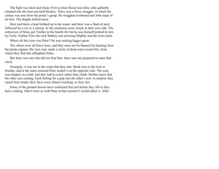 The fight was short and sharp. First to draw blood was John, who gallantly
climbed into the boat and held Starkey. There was a fierce struggle, in which the
cutlass was torn from the pirate’s grasp. He wriggled overboard and John leapt af-
ter him. The dinghy drifted away.
Here and there a head bobbed up in the water, and there was a flash of steel
followed by a cry or a whoop. In the confusion some struck at their own side. The
corkscrew of Smee got Tootles in the fourth rib, but he was himself pinked in turn
by Curly. Farther from the rock Starkey was pressing Slightly and the twins hard.
Where all this time was Peter? He was seeking bigger game.
The others were all brave boys, and they must not be blamed for backing from
the pirate captain. His iron claw made a circle of dead water round him, from
which they fled like affrighted fishes.
But there was one who did not fear him: there was one prepared to enter that
circle.
Strangely, it was not in the water that they met. Hook rose to the rock to
breathe, and at the same moment Peter scaled it on the opposite side. The rock
was slippery as a ball, and they had to crawl rather than climb. Neither knew that
the other was coming. Each feeling for a grip met the other’s arm: in surprise they
raised their heads; their faces were almost touching; so they met.
Some of the greatest heroes have confessed that just before they fell to they
had a sinking. Had it been so with Peter at that moment I would admit it. After
 