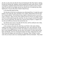 all, this was the only man that the Sea-Cook had feared. But Peter had no sinking,
he had one feeling only, gladness; and he gnashed his pretty teeth with joy. Quick
as thought he snatched a knife from Hook’s belt and was about to drive it home,
when he saw that he was higher up the rock than his foe. It would not have been
fighting fair. He gave the pirate a hand to help him up.
It was then that Hook bit him.
Not the pain of this but its unfairness was what dazed Peter. It made him quite
helpless. He could only stare, horrified. Every child is affected thus the first time
he is treated unfairly. All he thinks he has a right to when he comes to you to be
yours is fairness. After you have been unfair to him he will love you again, but he
will never afterwards be quite the same boy. No one ever gets over the first unfair-
ness; no one except Peter. He often met it, but he always forgot it. I suppose that
was the real difference between him and all the rest.
So when he met it now it was like the first time; and he could just stare, help-
less. Twice the iron hand clawed him.
A few minutes afterwards the other boys saw Hook in the water striking
wildly for the ship; no elation on his pestilent face now, only white fear, for the
crocodile was in dogged pursuit of him. On ordinary occasions the boys would
have swum alongside cheering; but now they were uneasy, for they had lost both
Peter and Wendy, and were scouring the lagoon for them, calling them by name.
They found the dinghy and went home in it, shouting “Peter, Wendy” as they
went, but no answer came save mocking laughter from the mermaids. “They must
 