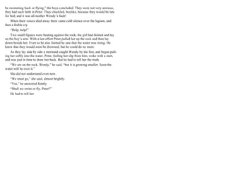 be swimming back or flying,” the boys concluded. They were not very anxious,
they had such faith in Peter. They chuckled, boylike, because they would be late
for bed; and it was all mother Wendy’s fault!
When their voices died away there came cold silence over the lagoon, and
then a feeble cry.
“Help, help!”
Two small figures were beating against the rock; the girl had fainted and lay
on the boy’s arm. With a last effort Peter pulled her up the rock and then lay
down beside her. Even as he also fainted he saw that the water was rising. He
knew that they would soon be drowned, but he could do no more.
As they lay side by side a mermaid caught Wendy by the feet, and began pull-
ing her softly into the water. Peter, feeling her slip from him, woke with a start,
and was just in time to draw her back. But he had to tell her the truth.
“We are on the rock, Wendy,” he said, “but it is growing smaller. Soon the
water will be over it.”
She did not understand even now.
“We must go,” she said, almost brightly.
“Yes,” he answered faintly.
“Shall we swim or fly, Peter?”
He had to tell her.
 