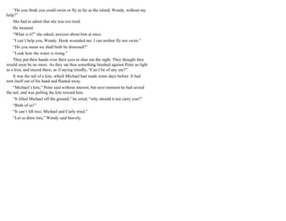 “Do you think you could swim or fly as far as the island, Wendy, without my
help?”
She had to admit that she was too tired.
He moaned.
“What is it?” she asked, anxious about him at once.
“I can’t help you, Wendy. Hook wounded me. I can neither fly nor swim.”
“Do you mean we shall both be drowned?”
“Look how the water is rising.”
They put their hands over their eyes to shut out the sight. They thought they
would soon be no more. As they sat thus something brushed against Peter as light
as a kiss, and stayed there, as if saying timidly, “Can I be of any use?”
It was the tail of a kite, which Michael had made some days before. It had
torn itself out of his hand and floated away.
“Michael’s kite,” Peter said without interest, but next moment he had seized
the tail, and was pulling the kite toward him.
“It lifted Michael off the ground,” he cried; “why should it not carry you?”
“Both of us!”
“It can’t lift two; Michael and Curly tried.”
“Let us draw lots,” Wendy said bravely.
 