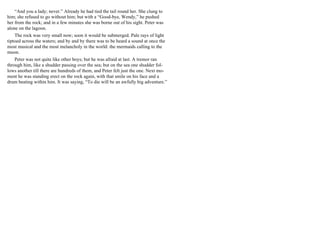 “And you a lady; never.” Already he had tied the tail round her. She clung to
him; she refused to go without him; but with a “Good-bye, Wendy,” he pushed
her from the rock; and in a few minutes she was borne out of his sight. Peter was
alone on the lagoon.
The rock was very small now; soon it would be submerged. Pale rays of light
tiptoed across the waters; and by and by there was to be heard a sound at once the
most musical and the most melancholy in the world: the mermaids calling to the
moon.
Peter was not quite like other boys; but he was afraid at last. A tremor ran
through him, like a shudder passing over the sea; but on the sea one shudder fol-
lows another till there are hundreds of them, and Peter felt just the one. Next mo-
ment he was standing erect on the rock again, with that smile on his face and a
drum beating within him. It was saying, “To die will be an awfully big adventure.”
 