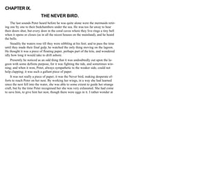 CHAPTER IX.
THE NEVER BIRD.
The last sounds Peter heard before he was quite alone were the mermaids retir-
ing one by one to their bedchambers under the sea. He was too far away to hear
their doors shut; but every door in the coral caves where they live rings a tiny bell
when it opens or closes (as in all the nicest houses on the mainland), and he heard
the bells.
Steadily the waters rose till they were nibbling at his feet; and to pass the time
until they made their final gulp, he watched the only thing moving on the lagoon.
He thought it was a piece of floating paper, perhaps part of the kite, and wondered
idly how long it would take to drift ashore.
Presently he noticed as an odd thing that it was undoubtedly out upon the la-
goon with some definite purpose, for it was fighting the tide, and sometimes win-
ning; and when it won, Peter, always sympathetic to the weaker side, could not
help clapping; it was such a gallant piece of paper.
It was not really a piece of paper; it was the Never bird, making desperate ef-
forts to reach Peter on her nest. By working her wings, in a way she had learned
since the nest fell into the water, she was able to some extent to guide her strange
craft, but by the time Peter recognised her she was very exhausted. She had come
to save him, to give him her nest, though there were eggs in it. I rather wonder at
 