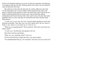 the bird, for though he had been nice to her, he had also sometimes tormented her.
I can suppose only that, like Mrs. Darling and the rest of them, she was melted be-
cause he had all his first teeth.
She called out to him what she had come for, and he called out to her what
was she doing there; but of course neither of them understood the other’s lan-
guage. In fanciful stories people can talk to the birds freely, and I wish for the mo-
ment I could pretend that this was such a story, and say that Peter replied
intelligently to the Never bird; but truth is best, and I want to tell only what really
happened. Well, not only could they not understand each other, but they forgot
their manners.
“I- want- you- to- get- into- the- nest,” the bird called, speaking as slowly and
distinctly as possible, “and- then- you- can- drift- ashore, but I- am- too- tired- to-
bring- it- any- nearer- so- you must- try- to- swim- to- it.”
“What are you quacking about?” Peter answered. “Why don’t you let the nest
drift as usual?”
“I- want- you-” the bird said, and repeated it all over.
Then Peter tried slow and distinct.
“What- are- you- quacking- about?” and so on.
The Never bird became irritated; they have very short tempers.
“You dunderheaded little jay,” she screamed, “why don’t you do as I tell you?”
 
