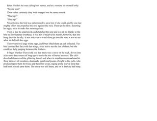 Peter felt that she was calling him names, and at a venture he retorted hotly:
“So are you!”
Then rather curiously they both snapped out the same remark.
“Shut up!”
“Shut up!”
Nevertheless the bird was determined to save him if she could, and by one last
mighty effort she propelled the nest against the rock. Then up she flew; deserting
her eggs, so as to make her meaning clear.
Then at last he understood, and clutched the nest and waved his thanks to the
bird as she fluttered overhead. It was not to receive his thanks, however, that she
hung there in the sky; it was not even to watch him get into the nest; it was to see
what he did with her eggs.
There were two large white eggs, and Peter lifted them up and reflected. The
bird covered her face with her wings, so as not to see the last of them; but she
could not help peeping between the feathers.
I forget whether I have told you that there was a stave on the rock, driven into
it by some buccaneers of long ago to mark the site of buried treasure. The chil-
dren had discovered the glittering hoard, and when in mischievous mood used to
fling showers of moidores, diamonds, pearls and pieces of eight to the gulls, who
pounced upon them for food, and then flew away, raging at the scurvy trick that
had been played upon them. The stave was still there, and on it Starkey had hung
 