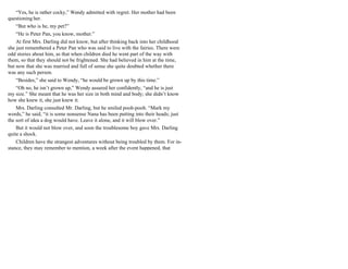 “Yes, he is rather cocky,” Wendy admitted with regret. Her mother had been
questioning her.
“But who is he, my pet?”
“He is Peter Pan, you know, mother.”
At first Mrs. Darling did not know, but after thinking back into her childhood
she just remembered a Peter Pan who was said to live with the fairies. There were
odd stories about him, as that when children died he went part of the way with
them, so that they should not be frightened. She had believed in him at the time,
but now that she was married and full of sense she quite doubted whether there
was any such person.
“Besides,” she said to Wendy, “he would be grown up by this time.”
“Oh no, he isn’t grown up,” Wendy assured her confidently, “and he is just
my size.” She meant that he was her size in both mind and body; she didn’t know
how she knew it, she just knew it.
Mrs. Darling consulted Mr. Darling, but he smiled pooh-pooh. “Mark my
words,” he said, “it is some nonsense Nana has been putting into their heads; just
the sort of idea a dog would have. Leave it alone, and it will blow over.”
But it would not blow over, and soon the troublesome boy gave Mrs. Darling
quite a shock.
Children have the strangest adventures without being troubled by them. For in-
stance, they may remember to mention, a week after the event happened, that
 