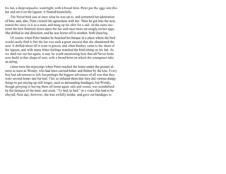 his hat, a deep tarpaulin, watertight, with a broad brim. Peter put the eggs into this
hat and set it on the lagoon. It floated beautifully.
The Never bird saw at once what he was up to, and screamed her admiration
of him; and, alas, Peter crowed his agreement with her. Then he got into the nest,
reared the stave in it as a mast, and hung up his shirt for a sail. At the same mo-
ment the bird fluttered down upon the hat and once more sat snugly on her eggs.
She drifted in one direction, and he was borne off in another, both cheering.
Of course when Peter landed he beached his barque in a place where the bird
would easily find it; but the hat was such a great success that she abandoned the
nest. It drifted about till it went to pieces, and often Starkey came to the shore of
the lagoon, and with many bitter feelings watched the bird sitting on his hat. As
we shall not see her again, it may be worth mentioning here that all Never birds
now build in that shape of nest, with a broad brim on which the youngsters take
an airing.
Great were the rejoicings when Peter reached the home under the ground al-
most as soon as Wendy, who had been carried hither and thither by the kite. Every
boy had adventures to tell; but perhaps the biggest adventure of all was that they
were several hours late for bed. This so inflated them that they did various dodgy
things to get staying up still longer, such as demanding bandages; but Wendy,
though glorying in having them all home again safe and sound, was scandalised
by the lateness of the hour, and cried, “To bed, to bed,” in a voice that had to be
obeyed. Next day, however, she was awfully tender, and gave out bandages to
 