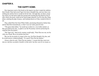 CHAPTER X.
THE HAPPY HOME.
One important result of the brush on the lagoon was that it made the redskins
their friends. Peter had saved Tiger Lily from a dreadful fate, and now there was
nothing she and her braves would not do for him. All night they sat above, keep-
ing watch over the home under the ground and awaiting the big attack by the pi-
rates which obviously could not be much longer delayed. Even by day they hung
about, smoking the pipe of peace, and looking almost as if they wanted tit-bits to
eat.
They called Peter the Great White Father, prostrating themselves before him;
and he liked this tremendously, so that it was not really good for him.
“The great white father,” he would say to them in a very lordly manner, as
they grovelled at his feet, “is glad to see the Piccaninny warriors protecting his
wigwam from the pirates.”
“Me Tiger Lily,” that lovely creature would reply, “Peter Pan save me, me his
velly nice friend. Me no let pirates hurt him.”
She was far too pretty to cringe in this way, but Peter thought it his due, and
he would answer condescendingly, “It is good. Peter Pan has spoken.”
Always when he said, “Peter Pan has spoken,” it meant that they must now
shut up, and they accepted it humbly in that spirit; but they were by no means so
 