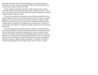 respectful to the other boys, whom they looked upon as just ordinary braves.
They said “How-do?” to them, and things like that; and what annoyed the boys
was that Peter seemed to think this all right.
Secretly Wendy sympathised with them a little, but she was far to loyal a
housewife to listen to any complaints against father. “Father knows best,” she al-
ways said, whatever her private opinion must be. Her private opinion was that the
redskins should not call her a squaw.
We have now reached the evening that was to be known among them as the
Night of Nights, because of its adventures and their upshot. The day, as if quietly
gathering its forces, had been almost uneventful, and now the redskins in their
blankets were at their posts above, while, below, the children were having their
evening meal; all except Peter, who had gone out to get the time. The way you
got the time on the island was to find the crocodile, and then stay near him till the
clock struck.
This meal happened to be a make-believe tea, and they sat round the board,
guzzling in their greed; and really, what with their chatter and recriminations, the
noise, as Wendy said, was positively deafening. To be sure, she did not mind
noise, but she simply would not have them grabbing things, and then excusing
themselves by saying that Tootles had pushed their elbow. There was a fixed rule
that they must never hit back at meals, but should refer the matter of dispute to
Wendy by raising the right arm politely and saying, “I complain of so-and-so”;
but what usually happened was that they forgot to do this or did it too much.
 