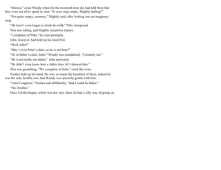 “Silence,” cried Wendy when for the twentieth time she had told them that
they were not all to speak at once. “Is your mug empty, Slightly darling?”
“Not quite empty, mummy,” Slightly said, after looking into an imaginary
mug.
“He hasn’t even begun to drink his milk,” Nibs interposed.
This was telling, and Slightly seized his chance.
“I complain of Nibs,” he cried promptly.
John, however, had held up his hand first.
“Well, John?”
“May I sit in Peter’s chair, as he is not here?”
“Sit in father’s chair, John!” Wendy was scandalised. “Certainly not.”
“He is not really our father,” John answered.
“He didn’t even know how a father does till I showed him.”
This was grumbling. “We complain of John,” cried the twins.
Tootles held up his hand. He was. so much the humblest of them, indeed he
was the only humble one, that Wendy was specially gentle with him.
“I don’t suppose,” Tootles said diffidently, “that I could be father.”
“No, Tootles.”
Once Tootles began, which was not very often, he had a silly way of going on.
 