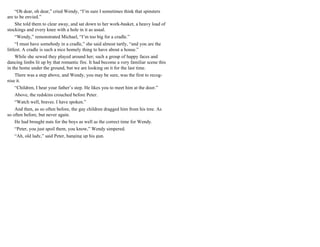 “Oh dear, oh dear,” cried Wendy, “I’m sure I sometimes think that spinsters
are to be envied.”
She told them to clear away, and sat down to her work-basket, a heavy load of
stockings and every knee with a hole in it as usual.
“Wendy,” remonstrated Michael, “I’m too big for a cradle.”
“I must have somebody in a cradle,” she said almost tartly, “and you are the
littlest. A cradle is such a nice homely thing to have about a house.”
While she sewed they played around her; such a group of happy faces and
dancing limbs lit up by that romantic fire. It had become a very familiar scene this
in the home under the ground, but we are looking on it for the last time.
There was a step above, and Wendy, you may be sure, was the first to recog-
nise it.
“Children, I hear your father’s step. He likes you to meet him at the door.”
Above, the redskins crouched before Peter.
“Watch well, braves. I have spoken.”
And then, as so often before, the gay children dragged him from his tree. As
so often before, but never again.
He had brought nuts for the boys as well as the correct time for Wendy.
“Peter, you just spoil them, you know,” Wendy simpered.
“Ah, old lady,” said Peter, hanging up his gun.
 