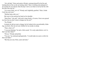“Ah, old lady,” Peter said aside to Wendy, warming himself by the fire and
looking down at her as she sat turning a heel, “there is nothing more pleasant of
an evening for you and me when the day’s toil is over than to rest by the fire with
the little ones near by.”
“It is sweet, Peter, isn’t it?” Wendy said, frightfully gratified. “Peter, I think
Curly has your nose.”
“Michael takes after you.”
She went to him and put her hand on his shoulder.
“Dear Peter,” she said, “with such a large family, of course, I have now passed
my best, but you don’t want to change me, do you?”
“No, Wendy.”
Certainly he did not want a change, but he looked at her uncomfortably, blink-
ing, you know, like one not sure whether he was awake or asleep.
“Peter, what is it?”
“I was just thinking,” he said, a little scared. “It is only make-believe, isn’t it,
that I am their father?”
“Oh yes,” Wendy said primly.
“You see,” he continued apologetically, “it would make me seem so old to be
their real father.”
“But they are ours, Peter, yours and mine.”
 