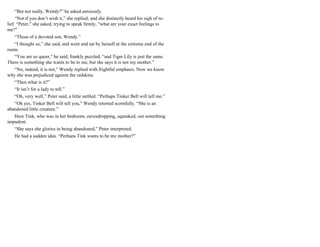 “But not really, Wendy?” he asked anxiously.
“Not if you don’t wish it,” she replied; and she distinctly heard his sigh of re-
lief. “Peter,” she asked, trying to speak firmly, “what are your exact feelings to
me?”
“Those of a devoted son, Wendy.”
“I thought so,” she said, and went and sat by herself at the extreme end of the
room.
“You are so queer,” he said, frankly puzzled, “and Tiger Lily is just the same.
There is something she wants to be to me, but she says it is not my mother.”
“No, indeed, it is not,” Wendy replied with frightful emphasis. Now we know
why she was prejudiced against the redskins.
“Then what is it?”
“It isn’t for a lady to tell.”
“Oh, very well,” Peter said, a little nettled. “Perhaps Tinker Bell will tell me.”
“Oh yes, Tinker Bell will tell you,” Wendy retorted scornfully. “She is an
abandoned little creature.”
Here Tink, who was in her bedroom, eavesdropping, squeaked, out something
impudent.
“She says she glories in being abandoned,” Peter interpreted.
He had a sudden idea. “Perhaps Tink wants to be my mother?”
 