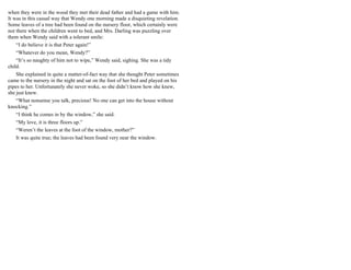 when they were in the wood they met their dead father and had a game with him.
It was in this casual way that Wendy one morning made a disquieting revelation.
Some leaves of a tree had been found on the nursery floor, which certainly were
not there when the children went to bed, and Mrs. Darling was puzzling over
them when Wendy said with a tolerant smile:
“I do believe it is that Peter again!”
“Whatever do you mean, Wendy?”
“It’s so naughty of him not to wipe,” Wendy said, sighing. She was a tidy
child.
She explained in quite a matter-of-fact way that she thought Peter sometimes
came to the nursery in the night and sat on the foot of her bed and played on his
pipes to her. Unfortunately she never woke, so she didn’t know how she knew,
she just knew.
“What nonsense you talk, precious! No one can get into the house without
knocking.”
“I think he comes in by the window,” she said.
“My love, it is three floors up.”
“Weren’t the leaves at the foot of the window, mother?”
It was quite true; the leaves had been found very near the window.
 