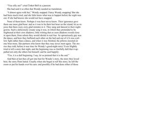 “You silly ass!” cried Tinker Bell in a passion.
She had said it so often that Wendy needed no translation.
“I almost agree with her,” Wendy snapped. Fancy Wendy snapping! But she
had been much tried, and she little knew what was to happen before the night was
out. If she had known she would not have snapped.
None of them knew. Perhaps it was best not to know. Their ignorance gave
them one more glad hour; and as it was to be their last hour on the island, let us re-
joice that there were sixty glad minutes in it. They sang and danced in their night-
gowns. Such a deliciously creepy song it was, in which they pretended to be
frightened at their own shadows, little witting that so soon shadows would close
in upon them, from whom they would shrink in real fear. So uproariously gay was
the dance, and how they buffeted each other on the bed and out of it It was a pil-
low fight rather than a dance, and when it was finished, the pillows insisted on
one bout more, like partners who know that they may never meet again. The sto-
ries they told, before it was time for Wendy’s good-night story! Even Slightly
tried to tell a story that night, and the beginning was so fearfully dull that it ap-
palled not only the others but himself, and he said happily:
“Yes, it is a dull beginning. I say, let us pretend that it is the end.”
And then at last they all got into bed for Wendy’s story, the story they loved
best, the story Peter hated. Usually when she began to tell this story, he left the
room or put his hands over his ears; and possibly if he had done either of those
 