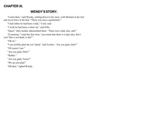 CHAPTER XI.
WENDY’SSTORY.
“Listen then,” said Wendy, settling down to her story, with Michael at her feet
and seven boys in the bed. “There was once a gentleman-”
“I had rather he had been a lady,” Curly said.
“I wish he had been a white rat,” said Nibs.
“Quiet,” their mother admonished them. “There was a lady also, and-”
“O mummy,” cried the first twin, “you mean that there is a lady also, don’t
you? She is not dead, is she?”
“Oh no.”
“I am awfully glad she isn’t dead,” said Tootles. “Are you glad, John?”
“Of course I am.”
“Are you glad, Nibs?”
“Rather.”
“Are you glad, Twins?”
“We are just glad.”
“Oh dear,” sighed Wendy.
 
