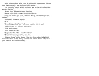 “Little less noise there,” Peter called out, determined that she should have fair
play, however beastly a story it might be in his opinion.
“The gentleman’s name,” Wendy continued, “was Mr. Darling, and her name
was Mrs. Darling.”
“I knew them,” John said, to annoy the others.
“I think I knew them,” said Michael rather doubtfully.
“They were married, you know,” explained Wendy, “and what do you think
they had?”
“White rats!” cried Nibs, inspired.
“No.”
“It’s awfully puzzling,” said Tootles, who knew the story by heart.
“Quiet, Tootles. They had three descendants.”
“What is descendants?”
“Well, you are one, Twin.”
“Do you hear that, John? I am a descendant.”
“Descendants are only children,” said John.
“Oh dear, oh dear,” sighed Wendy. “Now these three children had a faithful
nurse called Nana; but Mr. Darling was angry with her and chained her up in the
yard, and so all the children flew away.”
 