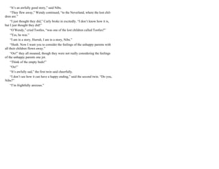 “It’s an awfully good story,” said Nibs.
“They flew away,” Wendy continued, “to the Neverland, where the lost chil-
dren are.”
“I just thought they did,” Curly broke in excitedly. “I don’t know how it is,
but I just thought they did!”
“O Wendy,” cried Tootles, “was one of the lost children called Tootles?”
“Yes, he was.”
“I am in a story, Hurrah, I am in a story, Nibs.”
“Hush. Now I want you to consider the feelings of the unhappy parents with
all their children flown away.”
“Oo!” they all moaned, though they were not really considering the feelings
of the unhappy parents one jot.
“Think of the empty beds!”
“Oo!”
“It’s awfully sad,” the first twin said cheerfully.
“I don’t see how it can have a happy ending,” said the second twin. “Do you,
Nibs?”
“I’m frightfully anxious.”
 