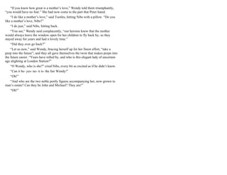 “If you knew how great is a mother’s love,” Wendy told them triumphantly,
“you would have no fear.” She had now come to the part that Peter hated.
“I do like a mother’s love,” said Tootles, hitting Nibs with a pillow. “Do you
like a mother’s love, Nibs?”
“I do just,” said Nibs, hitting back.
“You see,” Wendy said complacently, “our heroine knew that the mother
would always leave the window open for her children to fly back by; so they
stayed away for years and had a lovely time.”
“Did they ever go back?”
“Let us now,” said Wendy, bracing herself up for her finest effort, “take a
peep into the future”; and they all gave themselves the twist that makes peeps into
the future easier. “Years have rolled by, and who is this elegant lady of uncertain
age alighting at London Station?”
“O Wendy, who is she?” cried Nibs, every bit as excited as if he didn’t know.
“Can it be- yes- no- it is- the fair Wendy!”
“Oh!”
“And who are the two noble portly figures accompanying her, now grown to
man’s estate? Can they be John and Michael? They are!”
“Oh!”
 