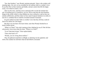 “See, dear brothers,” says Wendy, pointing upwards, “there is the window still
standing open. Ah, now we are rewarded for our sublime faith in a mother’s love.
So up they flew to their mummy and daddy, and pen cannot describe the happy
scene, over which we draw a veil.”
That was the story, and they were as pleased with it as the fair narrator her-
self. Everything just as it should be, you see. Off we skip like the most heartless
things in the world, which is what children are, but so attractive; and we have an
entirely selfish time, and then when we have need of special attention we nobly re-
turn for it, confident that we shall be rewarded instead of smacked.
So great indeed was their faith in a mother’s love that they felt they could af-
ford to be callous for a bit longer.
But there was one there who knew better, and when Wendy finished he ut-
tered a hollow groan.
“What is it, Peter?” she cried, running to him, thinking he was ill. She felt him
solicitously, lower down than his chest. “Where is it, Peter?”
“It isn’t that kind of pain,” Peter replied darkly.
“Then what kind is it?”
“Wendy, you are wrong about mothers.”
They all gathered round him in affright, so alarming was his agitation; and
with a fine candour he told them what he had hitherto concealed.
 