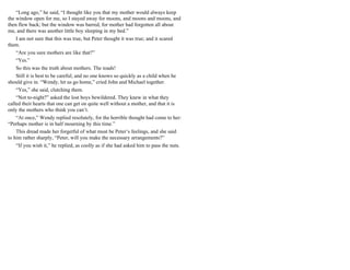“Long ago,” he said, “I thought like you that my mother would always keep
the window open for me, so I stayed away for moons, and moons and moons, and
then flew back; but the window was barred, for mother had forgotten all about
me, and there was another little boy sleeping in my bed.”
I am not sure that this was true, but Peter thought it was true; and it scared
them.
“Are you sure mothers are like that?”
“Yes.”
So this was the truth about mothers. The toads!
Still it is best to be careful; and no one knows so quickly as a child when he
should give in. “Wendy, let us go home,” cried John and Michael together.
“Yes,” she said, clutching them.
“Not to-night?” asked the lost boys bewildered. They knew in what they
called their hearts that one can get on quite well without a mother, and that it is
only the mothers who think you can’t.
“At once,” Wendy replied resolutely, for the horrible thought had come to her:
“Perhaps mother is in half mourning by this time.”
This dread made her forgetful of what must be Peter’s feelings, and she said
to him rather sharply, “Peter, will you make the necessary arrangements?”
“If you wish it,” he replied, as coolly as if she had asked him to pass the nuts.
 
