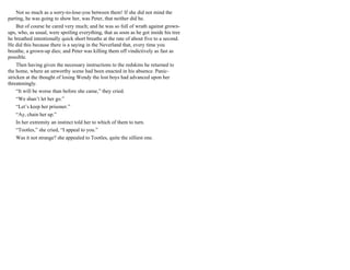 Not so much as a sorry-to-lose-you between them! If she did not mind the
parting, he was going to show her, was Peter, that neither did he.
But of course he cared very much; and he was so full of wrath against grown-
ups, who, as usual, were spoiling everything, that as soon as he got inside his tree
he breathed intentionally quick short breaths at the rate of about five to a second.
He did this because there is a saying in the Neverland that, every time you
breathe, a grown-up dies; and Peter was killing them off vindictively as fast as
possible.
Then having given the necessary instructions to the redskins he returned to
the home, where an unworthy scene had been enacted in his absence. Panic-
stricken at the thought of losing Wendy the lost boys had advanced upon her
threateningly.
“It will be worse than before she came,” they cried.
“We shan’t let her go.”
“Let’s keep her prisoner.”
“Ay, chain her up.”
In her extremity an instinct told her to which of them to turn.
“Tootles,” she cried, “I appeal to you.”
Was it not strange? she appealed to Tootles, quite the silliest one.
 