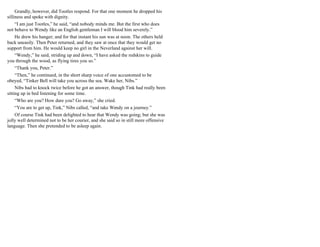 Grandly, however, did Tootles respond. For that one moment he dropped his
silliness and spoke with dignity.
“I am just Tootles,” he said, “and nobody minds me. But the first who does
not behave to Wendy like an English gentleman I will blood him severely.”
He drew his hanger; and for that instant his sun was at noon. The others held
back uneasily. Then Peter returned, and they saw at once that they would get no
support from him. He would keep no girl in the Neverland against her will.
“Wendy,” he said, striding up and down, “I have asked the redskins to guide
you through the wood, as flying tires you so.”
“Thank you, Peter.”
“Then,” he continued, in the short sharp voice of one accustomed to be
obeyed, “Tinker Bell will take you across the sea. Wake her, Nibs.”
Nibs had to knock twice before he got an answer, though Tink had really been
sitting up in bed listening for some time.
“Who are you? How dare you? Go away,” she cried.
“You are to get up, Tink,” Nibs called, “and take Wendy on a journey.”
Of course Tink had been delighted to hear that Wendy was going; but she was
jolly well determined not to be her courier, and she said so in still more offensive
language. Then she pretended to be asleep again.
 