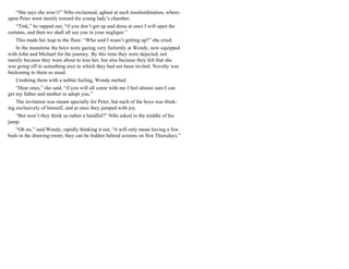 “She says she won’t!” Nibs exclaimed, aghast at such insubordination, where-
upon Peter went sternly toward the young lady’s chamber.
“Tink,” he rapped out, “if you don’t get up and dress at once I will open the
curtains, and then we shall all see you in your negligee.”
This made her leap to the floor. “Who said I wasn’t getting up?” she cried.
In the meantime the boys were gazing very forlornly at Wendy, now equipped
with John and Michael for the journey. By this time they were dejected, not
merely because they were about to lose her, but also because they felt that she
was going off to something nice to which they had not been invited. Novelty was
beckoning to them as usual.
Crediting them with a nobler feeling, Wendy melted.
“Dear ones,” she said, “if you will all come with me I feel almost sure I can
get my father and mother to adopt you.”
The invitation was meant specially for Peter, but each of the boys was think-
ing exclusively of himself, and at once they jumped with joy.
“But won’t they think us rather a handful?” Nibs asked in the middle of his
jump.
“Oh no,” said Wendy, rapidly thinking it out, “it will only mean having a few
beds in the drawing-room; they can be hidden behind screens on first Thursdays.”
 