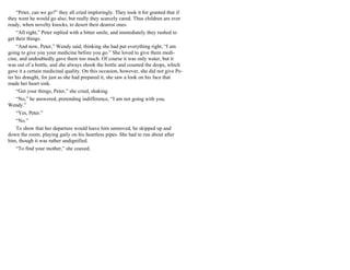 “Peter, can we go?” they all cried imploringly. They took it for granted that if
they went he would go also, but really they scarcely cared. Thus children are ever
ready, when novelty knocks, to desert their dearest ones.
“All right,” Peter replied with a bitter smile, and immediately they rushed to
get their things.
“And now, Peter,” Wendy said, thinking she had put everything right, “I am
going to give you your medicine before you go.” She loved to give them medi-
cine, and undoubtedly gave them too much. Of course it was only water, but it
was out of a bottle, and she always shook the bottle and counted the drops, which
gave it a certain medicinal quality. On this occasion, however, she did not give Pe-
ter his draught, for just as she had prepared it, she saw a look on his face that
made her heart sink.
“Get your things, Peter,” she cried, shaking.
“No,” he answered, pretending indifference, “I am not going with you,
Wendy.”
“Yes, Peter.”
“No.”
To show that her departure would leave him unmoved, he skipped up and
down the room, playing gaily on his heartless pipes. She had to run about after
him, though it was rather undignified.
“To find your mother,” she coaxed.
 