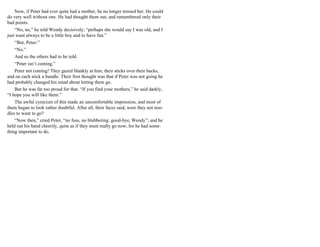 Now, if Peter had ever quite had a mother, he no longer missed her. He could
do very well without one. He had thought them out, and remembered only their
bad points.
“No, no,” he told Wendy decisively; “perhaps she would say I was old, and I
just want always to be a little boy and to have fun.”
“But, Peter-”
“No.”
And so the others had to be told.
“Peter isn’t coming.”
Peter not coming! They gazed blankly at him, their sticks over their backs,
and on each stick a bundle. Their first thought was that if Peter was not going he
had probably changed his mind about letting them go.
But he was far too proud for that. “If you find your mothers,” he said darkly,
“I hope you will like them.”
The awful cynicism of this made an uncomfortable impression, and most of
them began to look rather doubtful. After all, their faces said, were they not noo-
dles to want to go?
“Now then,” cried Peter, “no fuss, no blubbering; good-bye, Wendy”; and he
held out his hand cheerily, quite as if they must really go now, for he had some-
thing important to do.
 