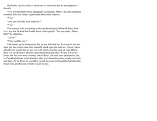 She had to take his hand, as there was no indication that he would prefer a
thimble.
“You will remember about changing your flannels, Peter?” she said, lingering
over him. She was always so particular about their flannels.
“Yes.”
“And you will take your medicine?”
“Yes.”
That seemed to be everything, and an awkward pause followed. Peter, how-
ever, was not the kind that breaks down before people. “Are you ready, Tinker
Bell?” he called out.
“Ay! ay!”
“Then lead the way.”
Tink darted up the nearest tree; but no one followed her, for it was at this mo-
ment that the pirates made their dreadful attack upon the redskins. Above, where
all had been so still, the air was rent with shrieks and the clash of steel. Below,
there was dead silence. Mouths opened and remained open. Wendy fell on her
knees, but her arms were extended toward Peter. All arms were extended to him,
as if suddenly blown in his direction; they were beseeching him mutely not to de-
sert them. As for Peter, he seized his sword, the same he thought he had slain Bar-
becue with, and the lust of battle was in his eye.
 