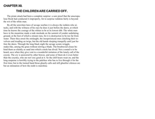 CHAPTER XII.
THE CHILDREN ARE CARRIED OFF.
The pirate attack had been a complete surprise: a sure proof that the unscrupu-
lous Hook had conducted it improperly, for to surprise redskins fairly is beyond
the wit of the white man.
By all the unwritten laws of savage warfare it is always the redskin who at-
tacks, and with the wiliness of his race he does it just before the dawn, at which
time he knows the courage of the whites to be at its lowest ebb. The white men
have in the meantime made a rude stockade on the summit of yonder undulating
ground, at the foot of which a stream runs, for it is destruction to be too far from
water. There they await the onslaught, the inexperienced ones clutching their re-
volvers and treading on twigs, but the old hands sleeping tranquilly until just be-
fore the dawn. Through the long black night the savage scouts wriggle,
snake-like, among the grass without stirring a blade. The brushwood closes be-
hind them as silently as sand into which a mole has dived. Not a sound is to be
heard, save when they give vent to a wonderful imitation of the lonely call of the
coyote. The cry is answered by other braves; and some of them do it even better
than the coyotes, who are not very good at it. So the chill hours wear on, and the
long suspense is horribly trying to the paleface who has to live through it for the
first time; but to the trained hand those ghastly calls and still ghastlier silences are
but an intimation of how the night is marching.
 